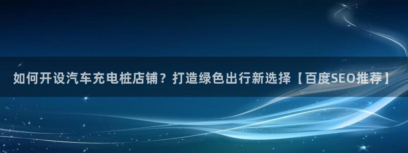 威廉体育下载地址在哪：如何开设汽车充电桩店铺？打造绿色出行新选择【百度SEO推荐】