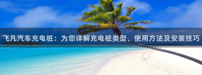 威廉希尔公司官方网站app：飞凡汽车充电桩：为您详解充电桩类型、使用方法及安装技巧