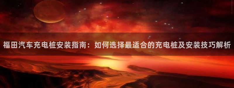 威廉娱乐2023官方版-4.19 Inurl:fayunsi：福田汽车充电桩安装指南：如何选择最适合的充电桩及安装技巧解析