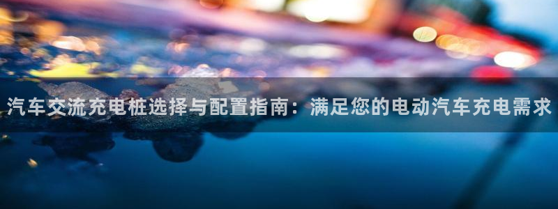 威廉希尔合法吗：汽车交流充电桩选择与配置指南：满足您的电动汽车充电需求